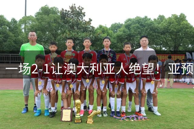 一场2-1让澳大利亚人绝望！亚预赛超级大冷：卫冕冠军无缘正赛